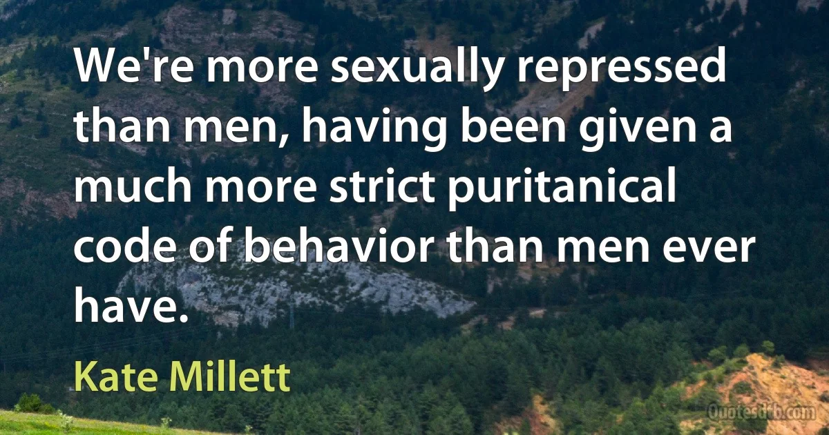 We're more sexually repressed than men, having been given a much more strict puritanical code of behavior than men ever have. (Kate Millett)