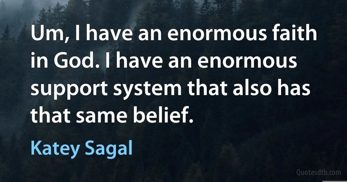 Um, I have an enormous faith in God. I have an enormous support system that also has that same belief. (Katey Sagal)