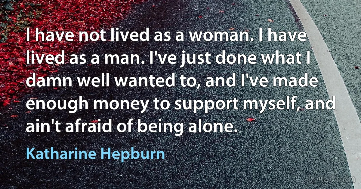 I have not lived as a woman. I have lived as a man. I've just done what I damn well wanted to, and I've made enough money to support myself, and ain't afraid of being alone. (Katharine Hepburn)