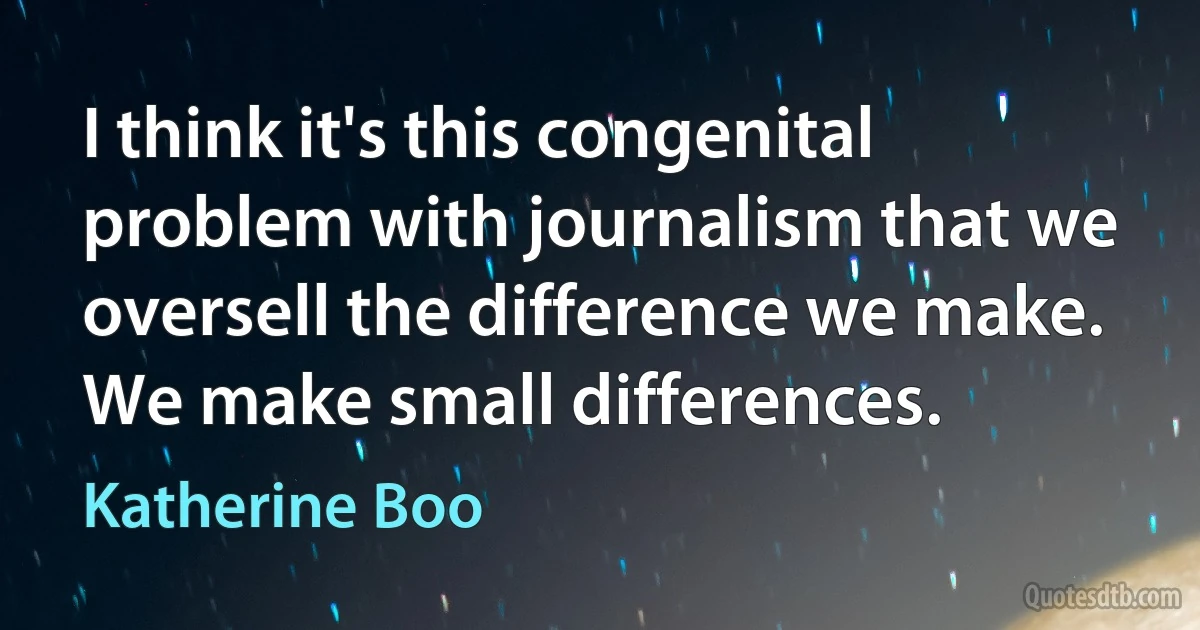 I think it's this congenital problem with journalism that we oversell the difference we make. We make small differences. (Katherine Boo)