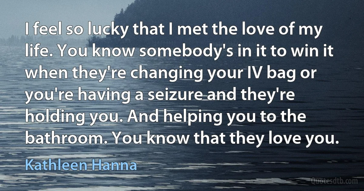 I feel so lucky that I met the love of my life. You know somebody's in it to win it when they're changing your IV bag or you're having a seizure and they're holding you. And helping you to the bathroom. You know that they love you. (Kathleen Hanna)