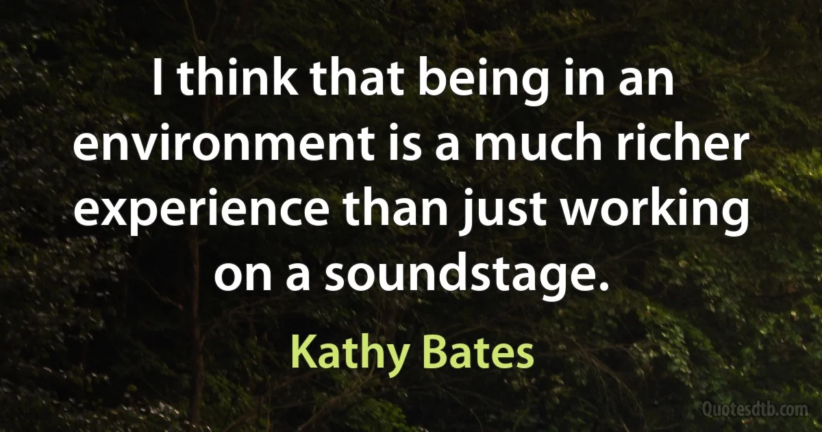 I think that being in an environment is a much richer experience than just working on a soundstage. (Kathy Bates)