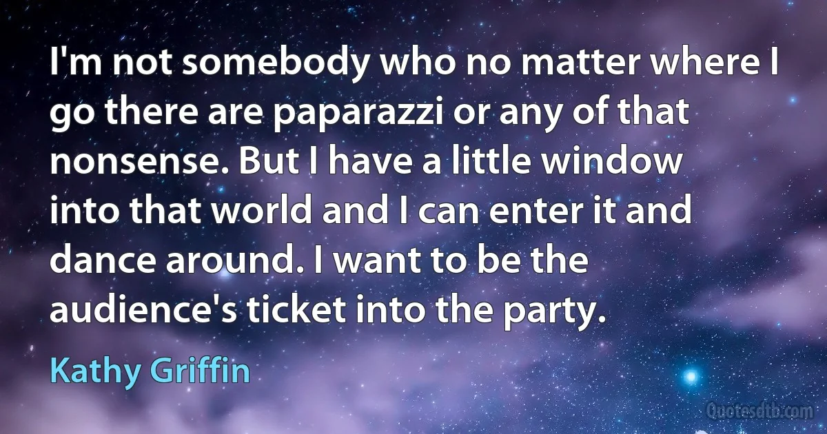 I'm not somebody who no matter where I go there are paparazzi or any of that nonsense. But I have a little window into that world and I can enter it and dance around. I want to be the audience's ticket into the party. (Kathy Griffin)