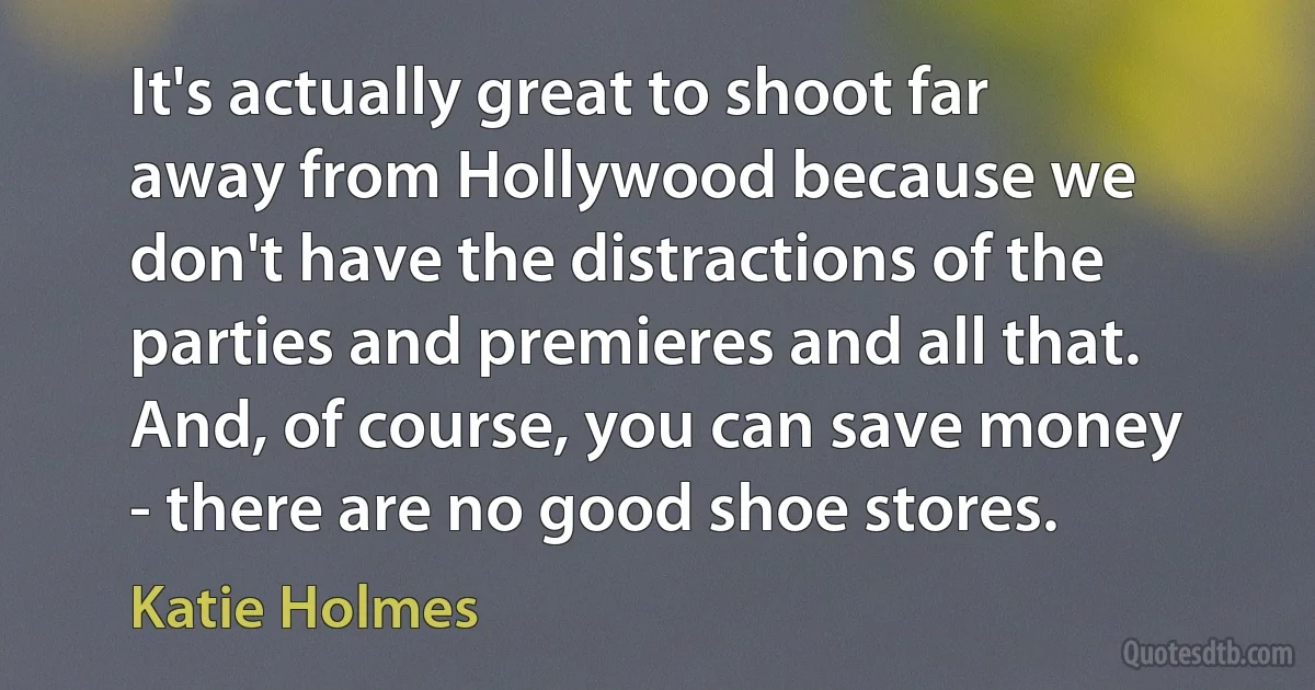 It's actually great to shoot far away from Hollywood because we don't have the distractions of the parties and premieres and all that. And, of course, you can save money - there are no good shoe stores. (Katie Holmes)