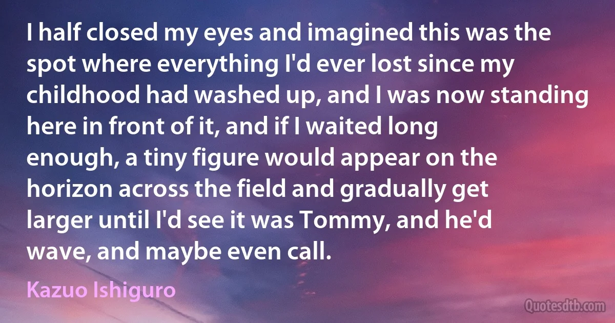 I half closed my eyes and imagined this was the spot where everything I'd ever lost since my childhood had washed up, and I was now standing here in front of it, and if I waited long enough, a tiny figure would appear on the horizon across the field and gradually get larger until I'd see it was Tommy, and he'd wave, and maybe even call. (Kazuo Ishiguro)