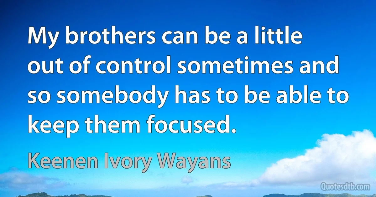 My brothers can be a little out of control sometimes and so somebody has to be able to keep them focused. (Keenen Ivory Wayans)