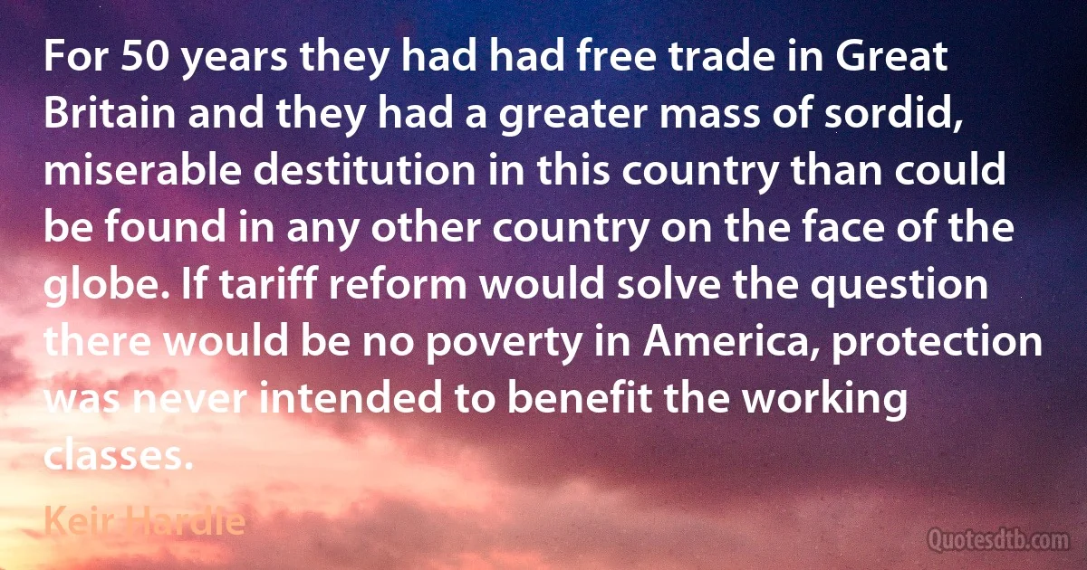 For 50 years they had had free trade in Great Britain and they had a greater mass of sordid, miserable destitution in this country than could be found in any other country on the face of the globe. If tariff reform would solve the question there would be no poverty in America, protection was never intended to benefit the working classes. (Keir Hardie)