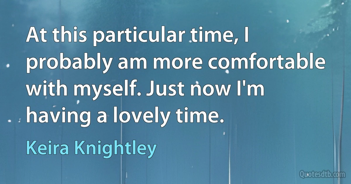 At this particular time, I probably am more comfortable with myself. Just now I'm having a lovely time. (Keira Knightley)