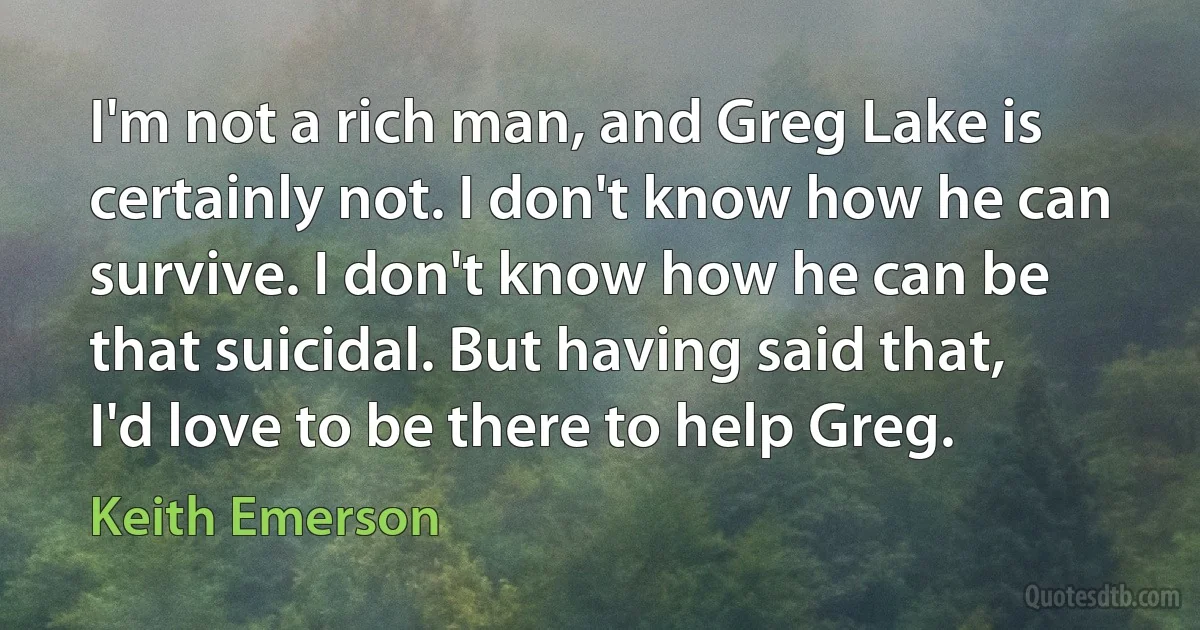 I'm not a rich man, and Greg Lake is certainly not. I don't know how he can survive. I don't know how he can be that suicidal. But having said that, I'd love to be there to help Greg. (Keith Emerson)