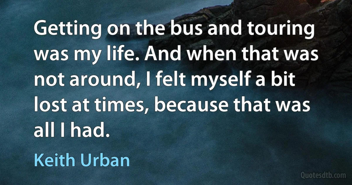 Getting on the bus and touring was my life. And when that was not around, I felt myself a bit lost at times, because that was all I had. (Keith Urban)