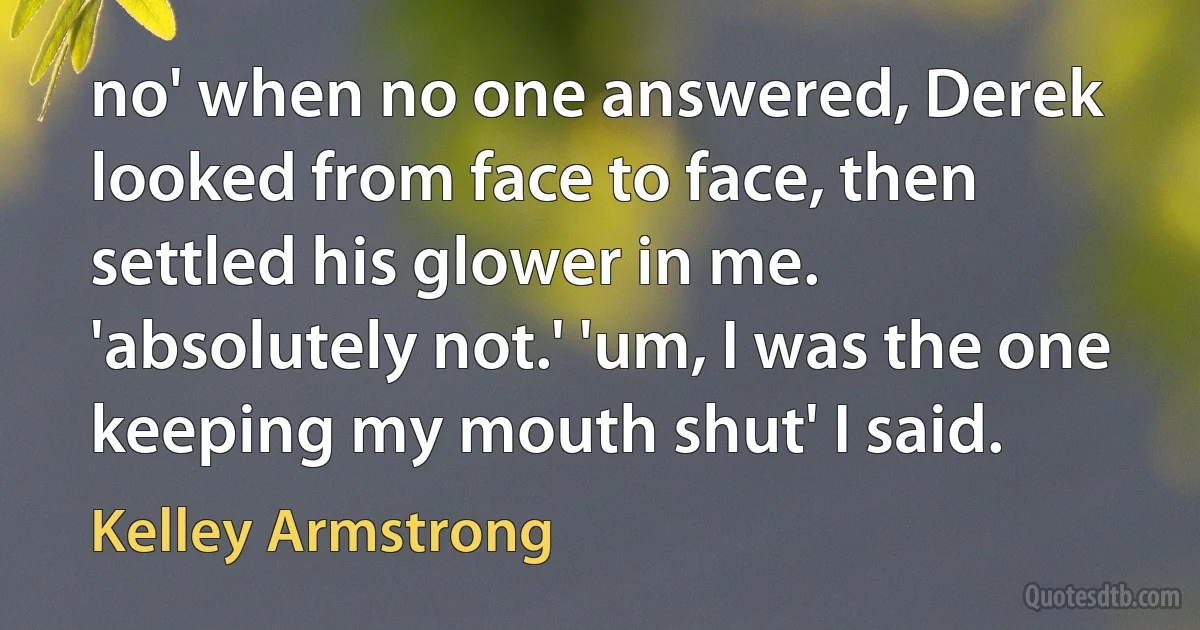 no' when no one answered, Derek looked from face to face, then settled his glower in me. 'absolutely not.' 'um, I was the one keeping my mouth shut' I said. (Kelley Armstrong)