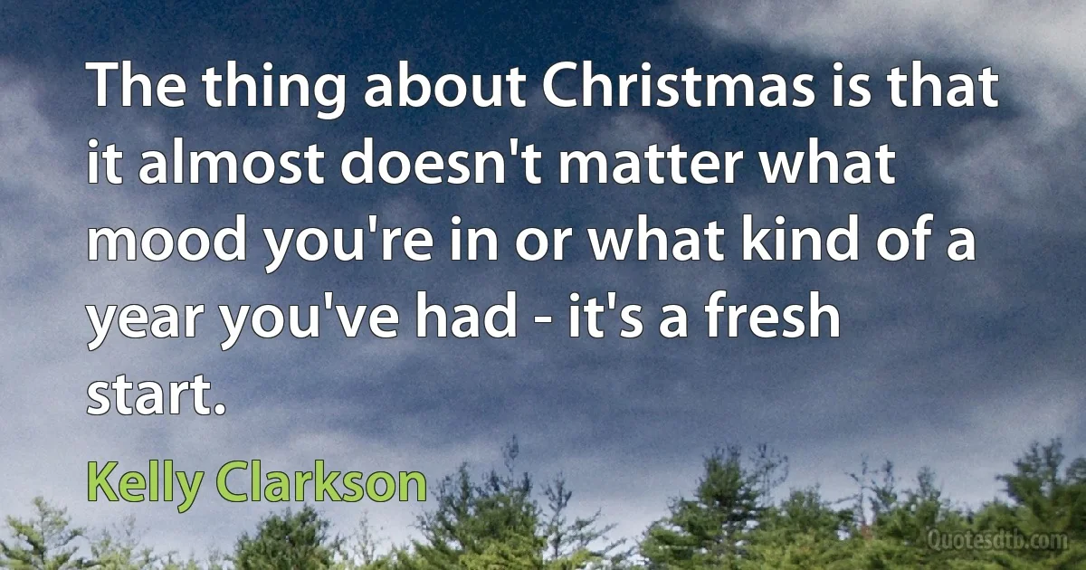 The thing about Christmas is that it almost doesn't matter what mood you're in or what kind of a year you've had - it's a fresh start. (Kelly Clarkson)