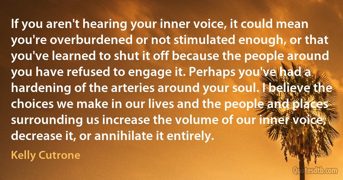 If you aren't hearing your inner voice, it could mean you're overburdened or not stimulated enough, or that you've learned to shut it off because the people around you have refused to engage it. Perhaps you've had a hardening of the arteries around your soul. I believe the choices we make in our lives and the people and places surrounding us increase the volume of our inner voice, decrease it, or annihilate it entirely. (Kelly Cutrone)