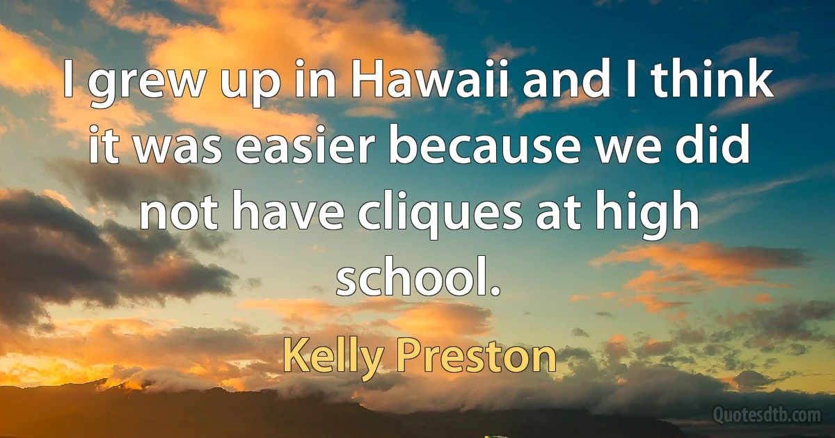 I grew up in Hawaii and I think it was easier because we did not have cliques at high school. (Kelly Preston)