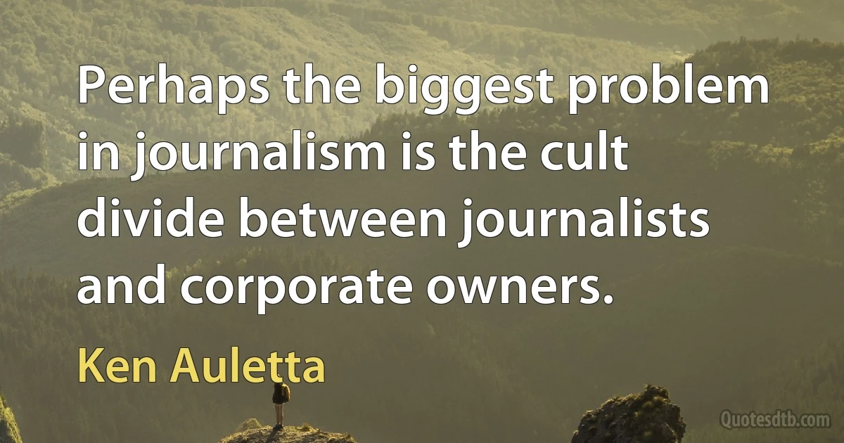 Perhaps the biggest problem in journalism is the cult divide between journalists and corporate owners. (Ken Auletta)