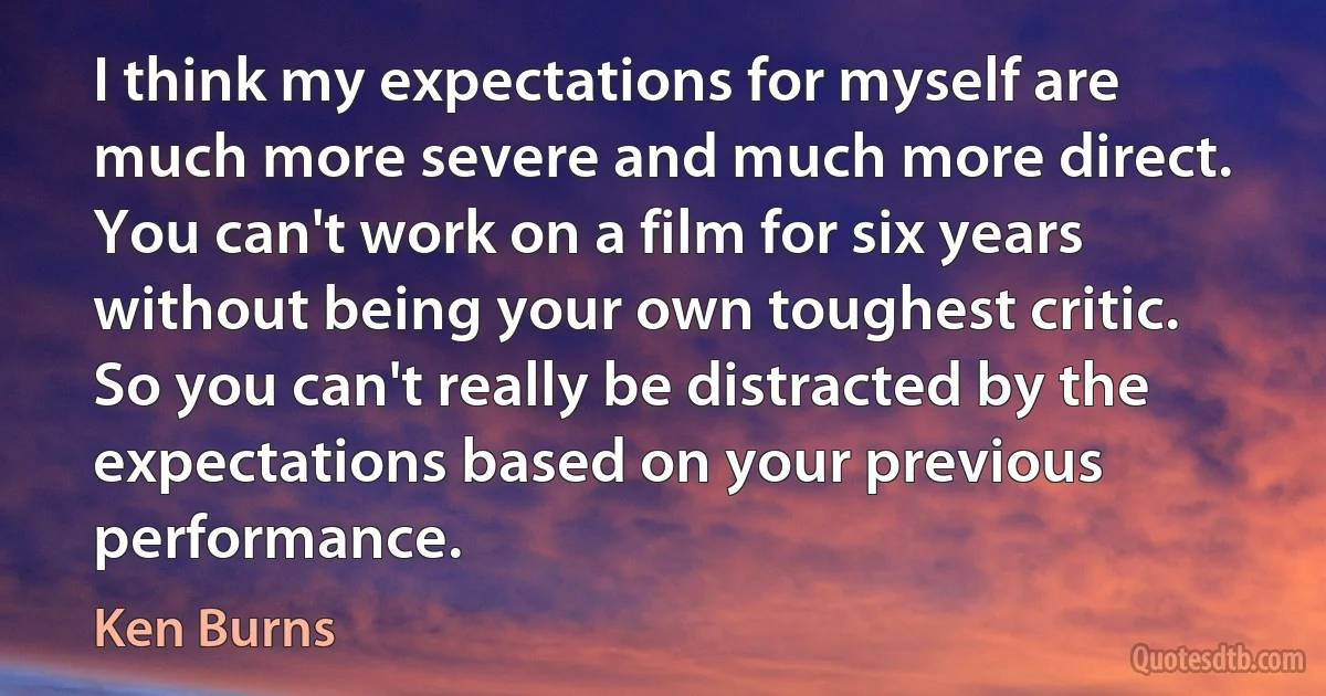 I think my expectations for myself are much more severe and much more direct. You can't work on a film for six years without being your own toughest critic. So you can't really be distracted by the expectations based on your previous performance. (Ken Burns)