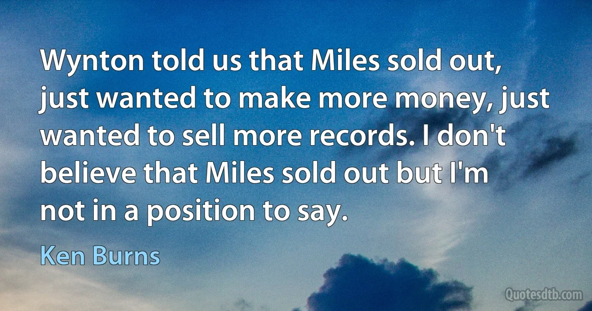 Wynton told us that Miles sold out, just wanted to make more money, just wanted to sell more records. I don't believe that Miles sold out but I'm not in a position to say. (Ken Burns)