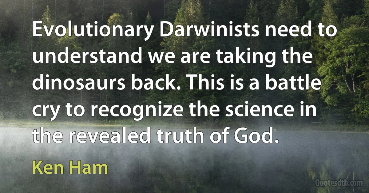 Evolutionary Darwinists need to understand we are taking the dinosaurs back. This is a battle cry to recognize the science in the revealed truth of God. (Ken Ham)