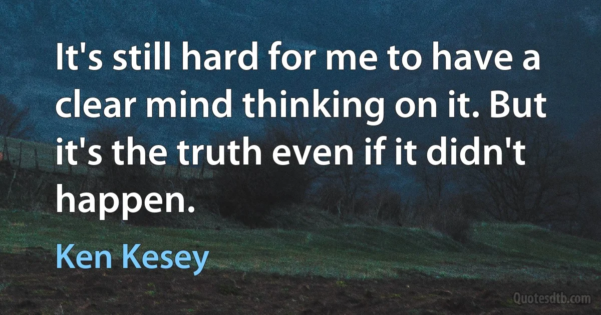 It's still hard for me to have a clear mind thinking on it. But it's the truth even if it didn't happen. (Ken Kesey)