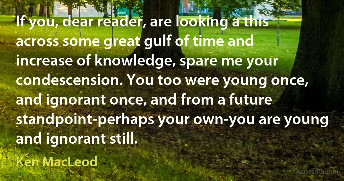 If you, dear reader, are looking a this across some great gulf of time and increase of knowledge, spare me your condescension. You too were young once, and ignorant once, and from a future standpoint-perhaps your own-you are young and ignorant still. (Ken MacLeod)