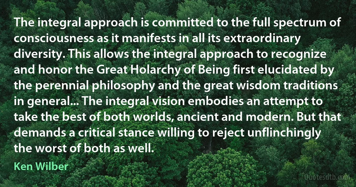 The integral approach is committed to the full spectrum of consciousness as it manifests in all its extraordinary diversity. This allows the integral approach to recognize and honor the Great Holarchy of Being first elucidated by the perennial philosophy and the great wisdom traditions in general... The integral vision embodies an attempt to take the best of both worlds, ancient and modern. But that demands a critical stance willing to reject unflinchingly the worst of both as well. (Ken Wilber)