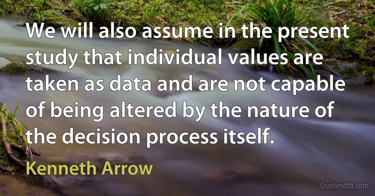 We will also assume in the present study that individual values are taken as data and are not capable of being altered by the nature of the decision process itself. (Kenneth Arrow)