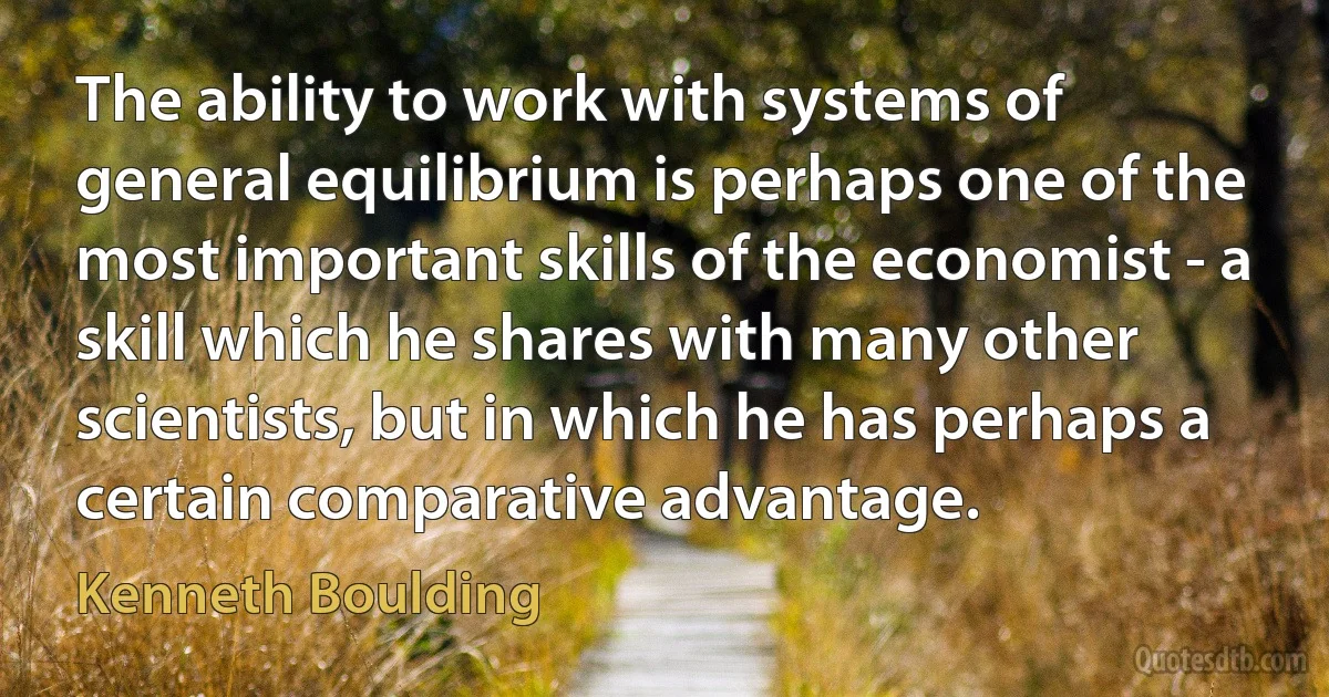 The ability to work with systems of general equilibrium is perhaps one of the most important skills of the economist - a skill which he shares with many other scientists, but in which he has perhaps a certain comparative advantage. (Kenneth Boulding)