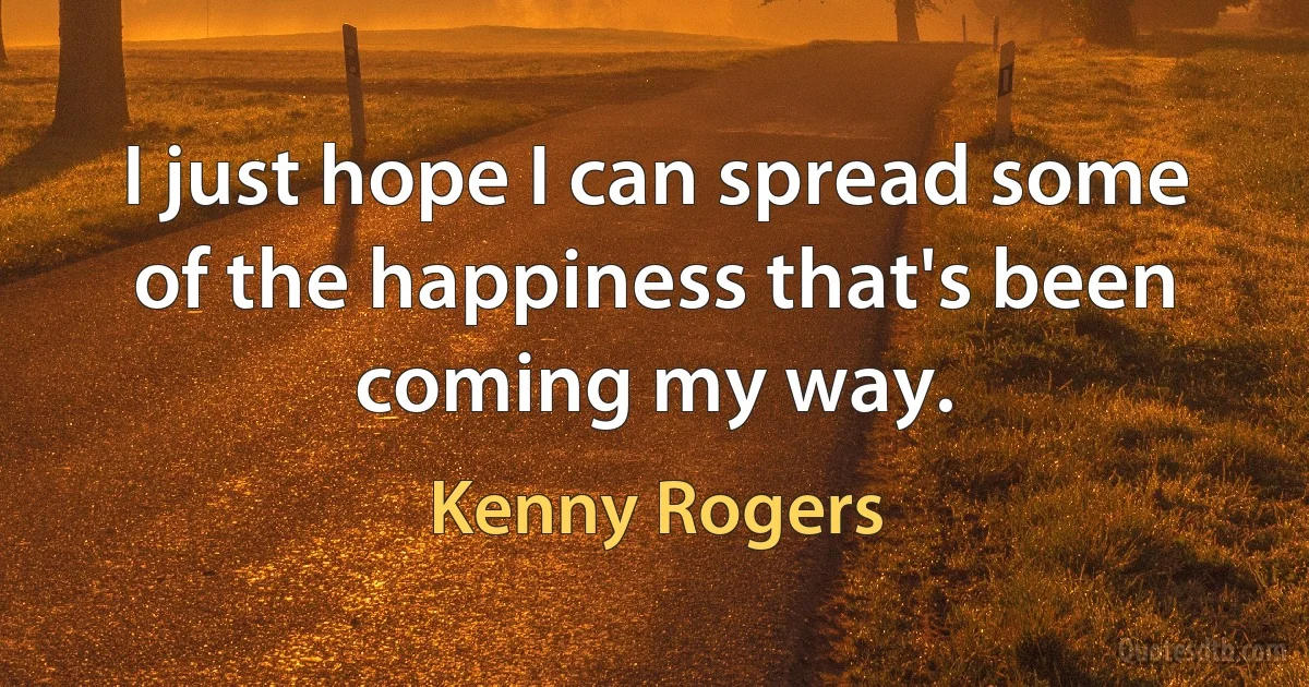 I just hope I can spread some of the happiness that's been coming my way. (Kenny Rogers)