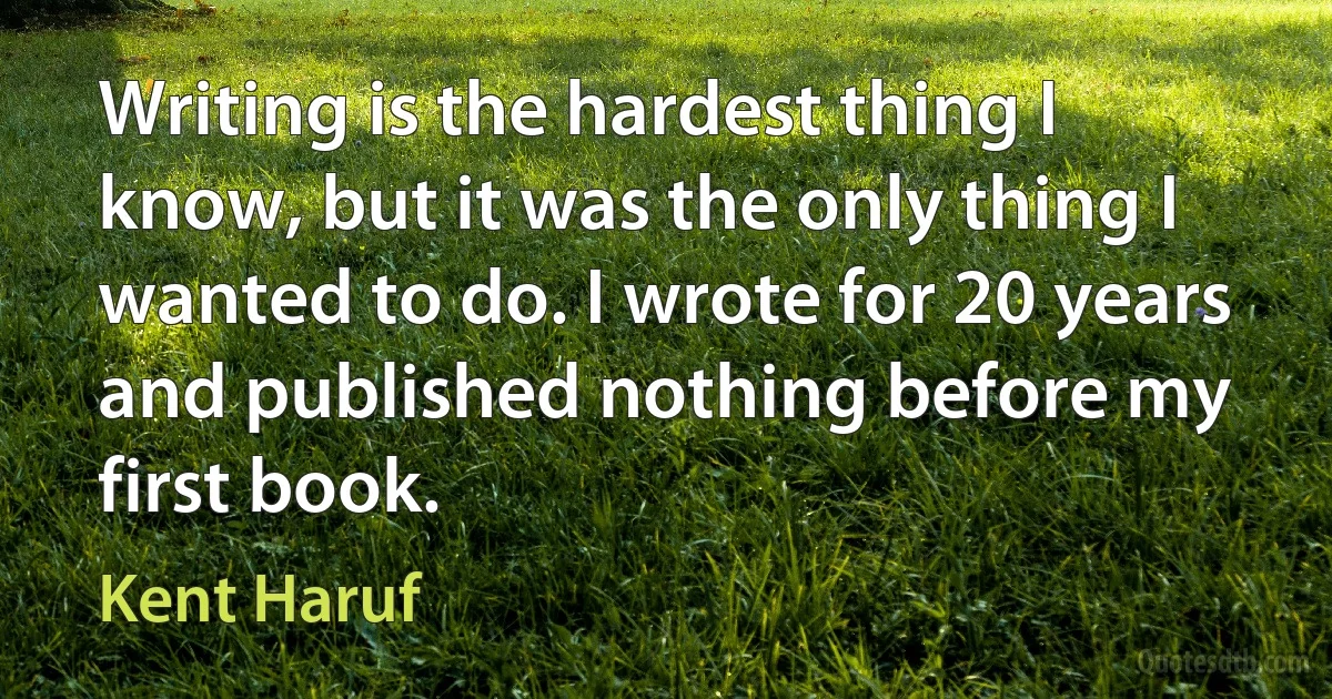 Writing is the hardest thing I know, but it was the only thing I wanted to do. I wrote for 20 years and published nothing before my first book. (Kent Haruf)