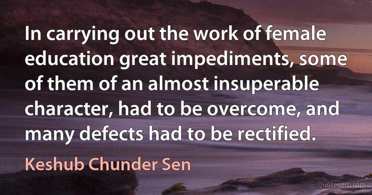 In carrying out the work of female education great impediments, some of them of an almost insuperable character, had to be overcome, and many defects had to be rectified. (Keshub Chunder Sen)