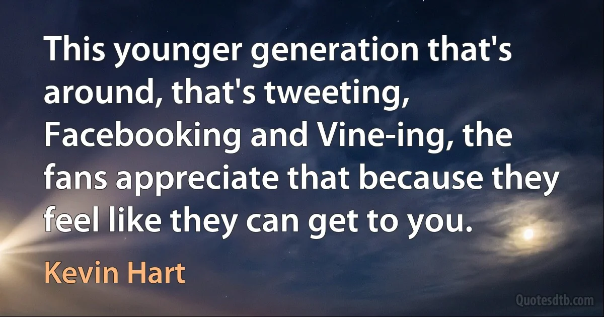 This younger generation that's around, that's tweeting, Facebooking and Vine-ing, the fans appreciate that because they feel like they can get to you. (Kevin Hart)