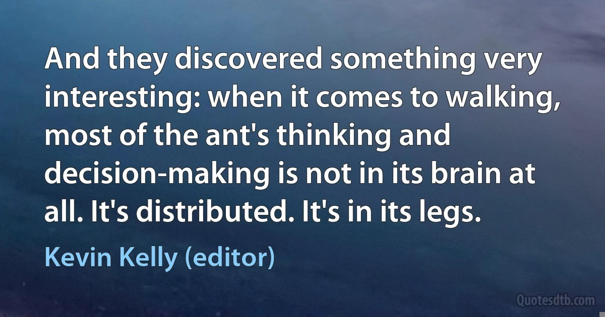 And they discovered something very interesting: when it comes to walking, most of the ant's thinking and decision-making is not in its brain at all. It's distributed. It's in its legs. (Kevin Kelly (editor))