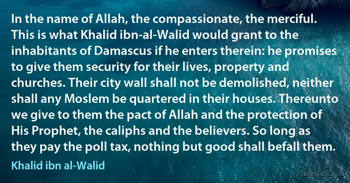 In the name of Allah, the compassionate, the merciful. This is what Khalid ibn-al-Walid would grant to the inhabitants of Damascus if he enters therein: he promises to give them security for their lives, property and churches. Their city wall shall not be demolished, neither shall any Moslem be quartered in their houses. Thereunto we give to them the pact of Allah and the protection of His Prophet, the caliphs and the believers. So long as they pay the poll tax, nothing but good shall befall them. (Khalid ibn al-Walid)