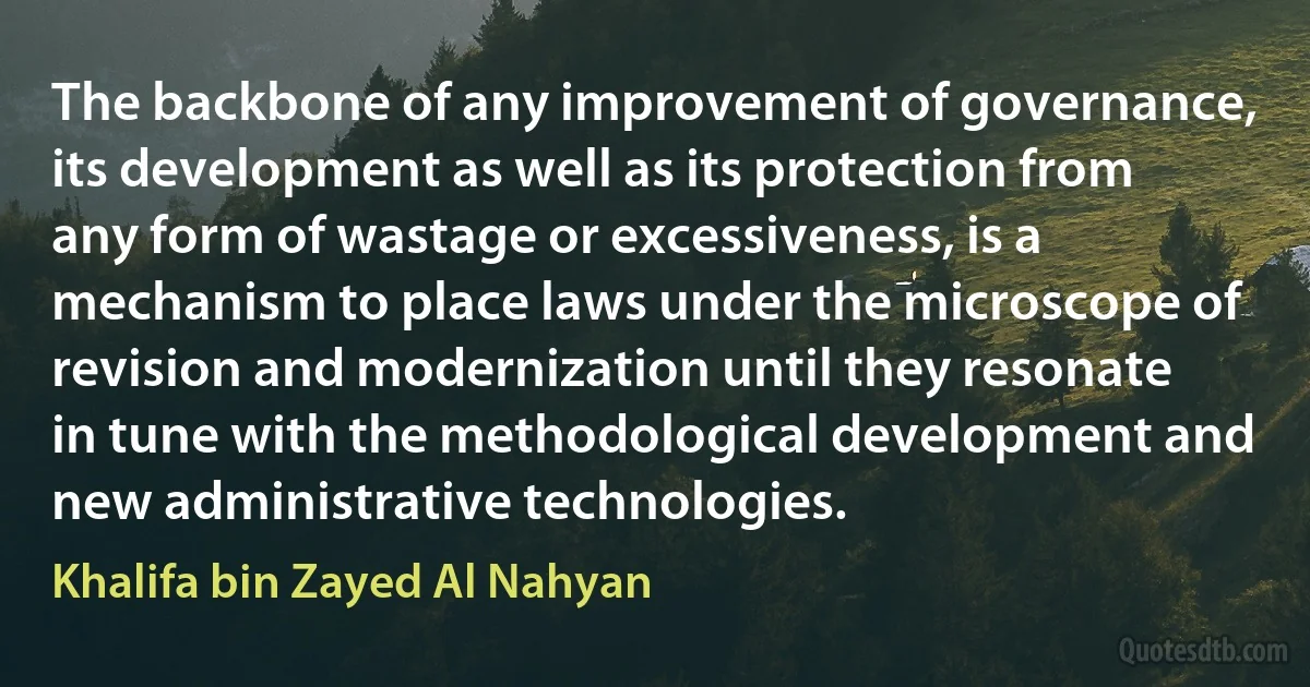 The backbone of any improvement of governance, its development as well as its protection from any form of wastage or excessiveness, is a mechanism to place laws under the microscope of revision and modernization until they resonate in tune with the methodological development and new administrative technologies. (Khalifa bin Zayed Al Nahyan)