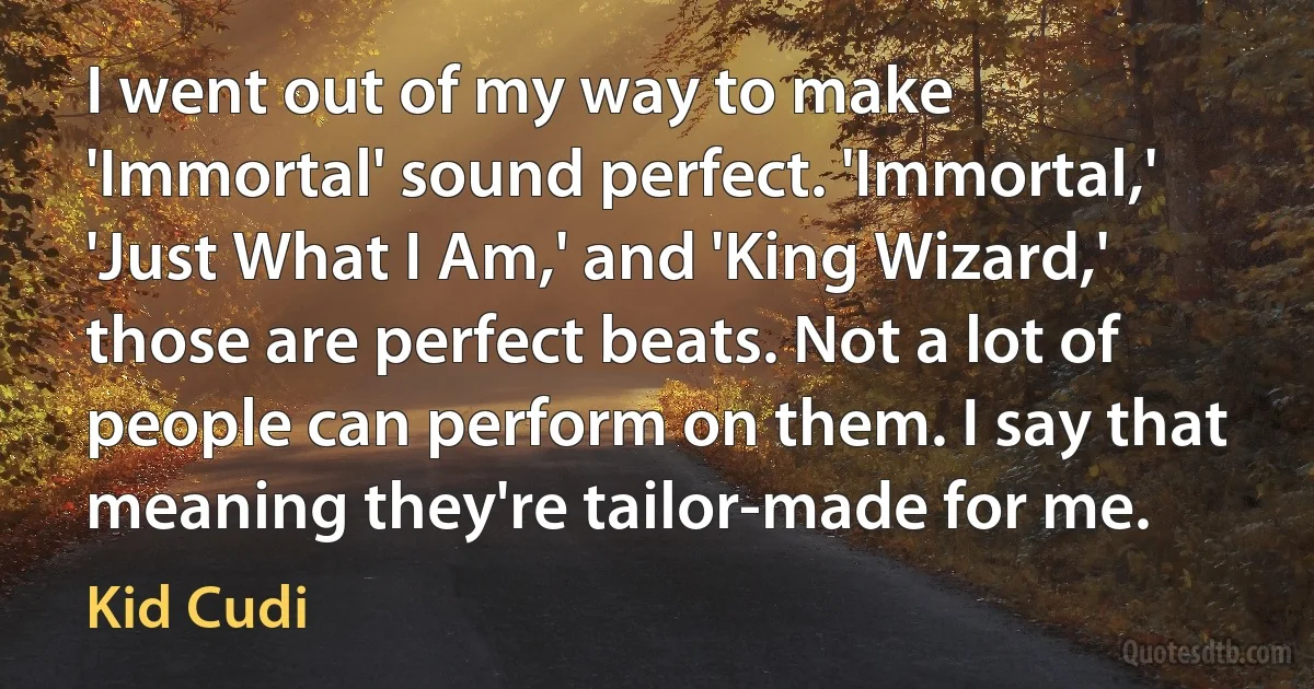 I went out of my way to make 'Immortal' sound perfect. 'Immortal,' 'Just What I Am,' and 'King Wizard,' those are perfect beats. Not a lot of people can perform on them. I say that meaning they're tailor-made for me. (Kid Cudi)