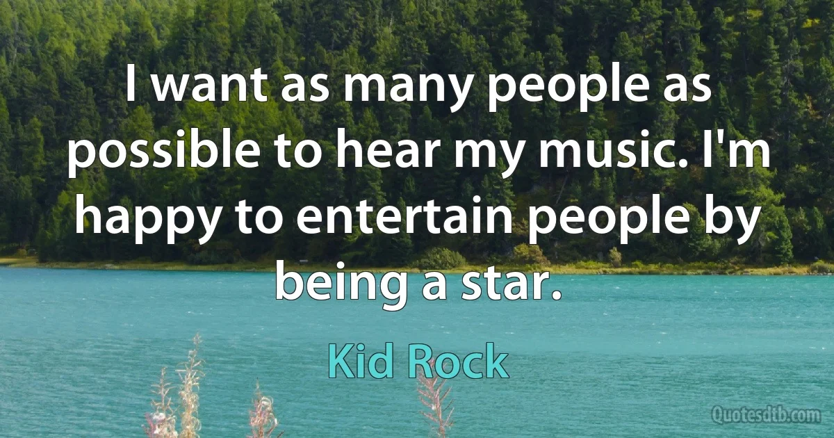 I want as many people as possible to hear my music. I'm happy to entertain people by being a star. (Kid Rock)