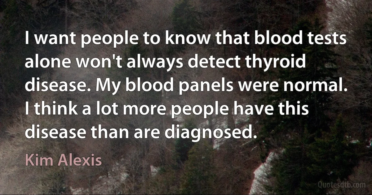 I want people to know that blood tests alone won't always detect thyroid disease. My blood panels were normal. I think a lot more people have this disease than are diagnosed. (Kim Alexis)