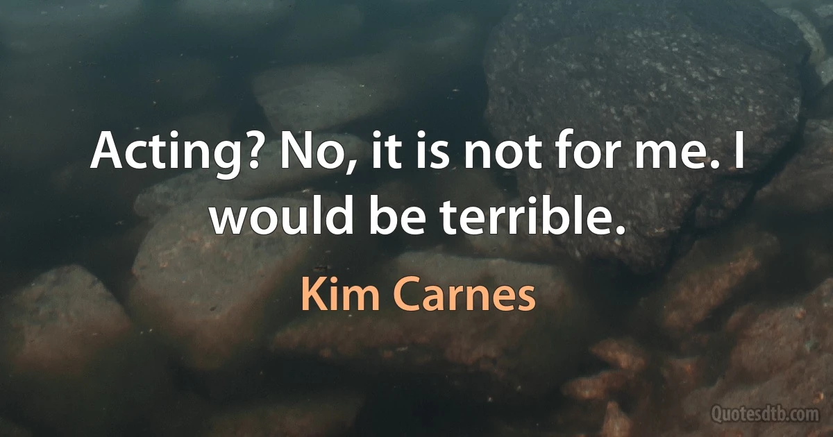 Acting? No, it is not for me. I would be terrible. (Kim Carnes)