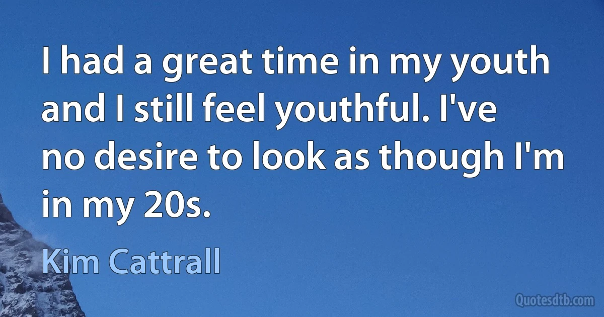 I had a great time in my youth and I still feel youthful. I've no desire to look as though I'm in my 20s. (Kim Cattrall)