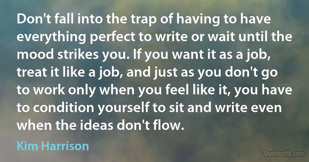 Don't fall into the trap of having to have everything perfect to write or wait until the mood strikes you. If you want it as a job, treat it like a job, and just as you don't go to work only when you feel like it, you have to condition yourself to sit and write even when the ideas don't flow. (Kim Harrison)