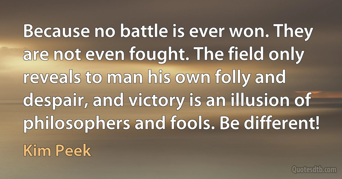 Because no battle is ever won. They are not even fought. The field only reveals to man his own folly and despair, and victory is an illusion of philosophers and fools. Be different! (Kim Peek)