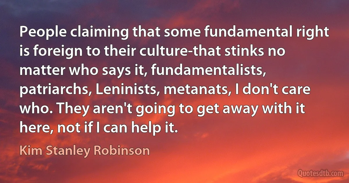 People claiming that some fundamental right is foreign to their culture-that stinks no matter who says it, fundamentalists, patriarchs, Leninists, metanats, I don't care who. They aren't going to get away with it here, not if I can help it. (Kim Stanley Robinson)