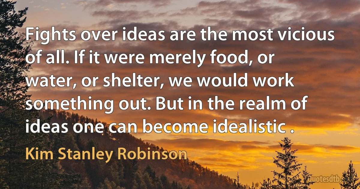 Fights over ideas are the most vicious of all. If it were merely food, or water, or shelter, we would work something out. But in the realm of ideas one can become idealistic . (Kim Stanley Robinson)