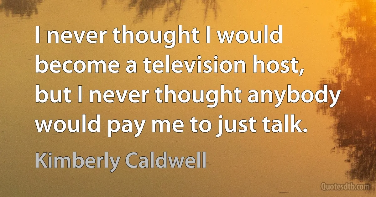 I never thought I would become a television host, but I never thought anybody would pay me to just talk. (Kimberly Caldwell)