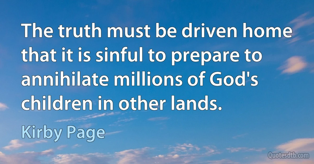 The truth must be driven home that it is sinful to prepare to annihilate millions of God's children in other lands. (Kirby Page)