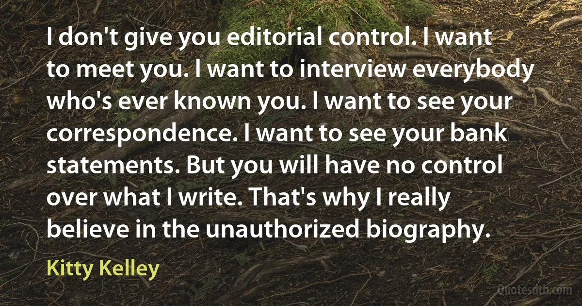 I don't give you editorial control. I want to meet you. I want to interview everybody who's ever known you. I want to see your correspondence. I want to see your bank statements. But you will have no control over what I write. That's why I really believe in the unauthorized biography. (Kitty Kelley)