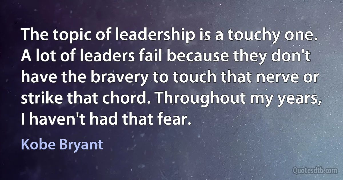 The topic of leadership is a touchy one. A lot of leaders fail because they don't have the bravery to touch that nerve or strike that chord. Throughout my years, I haven't had that fear. (Kobe Bryant)