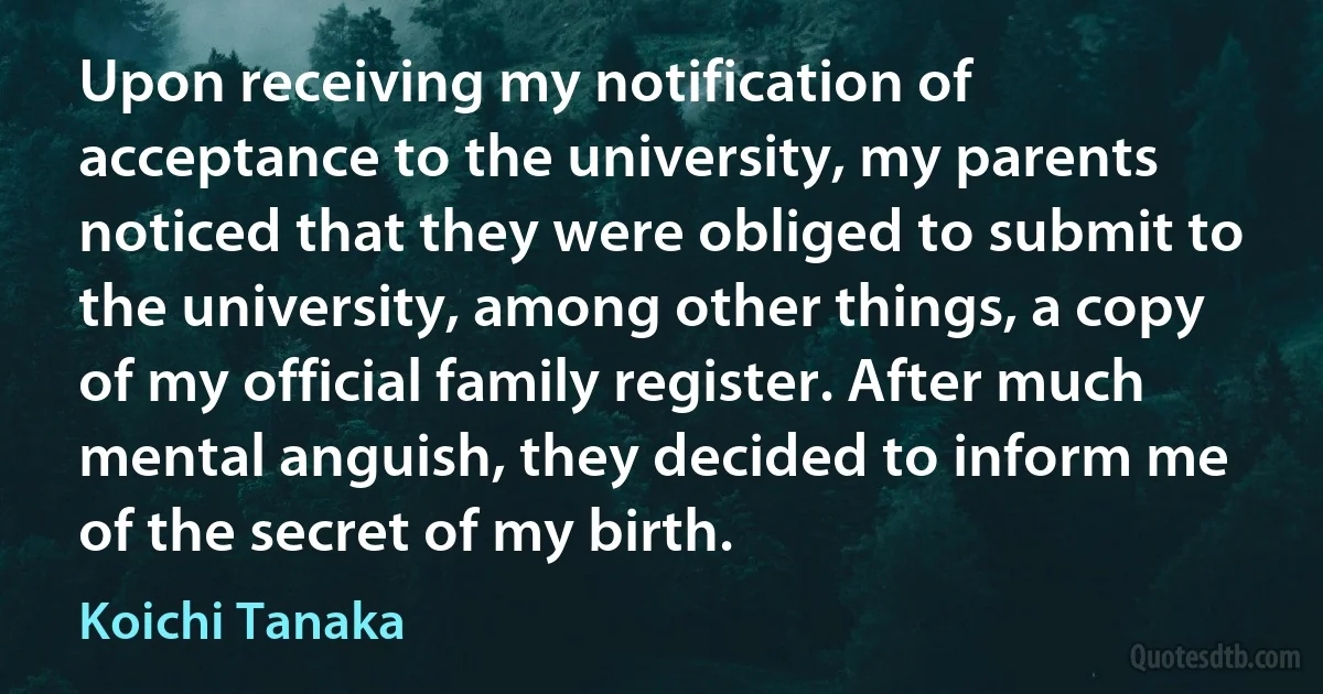 Upon receiving my notification of acceptance to the university, my parents noticed that they were obliged to submit to the university, among other things, a copy of my official family register. After much mental anguish, they decided to inform me of the secret of my birth. (Koichi Tanaka)