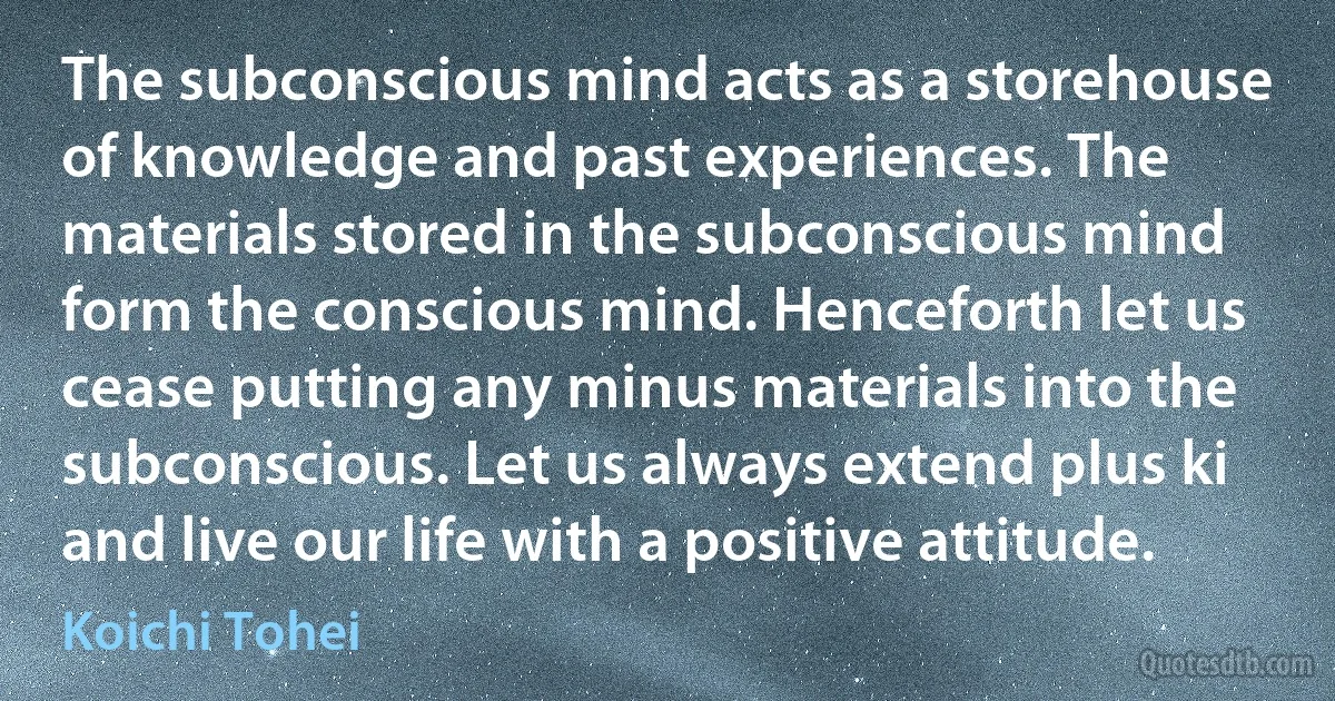 The subconscious mind acts as a storehouse of knowledge and past experiences. The materials stored in the subconscious mind form the conscious mind. Henceforth let us cease putting any minus materials into the subconscious. Let us always extend plus ki and live our life with a positive attitude. (Koichi Tohei)