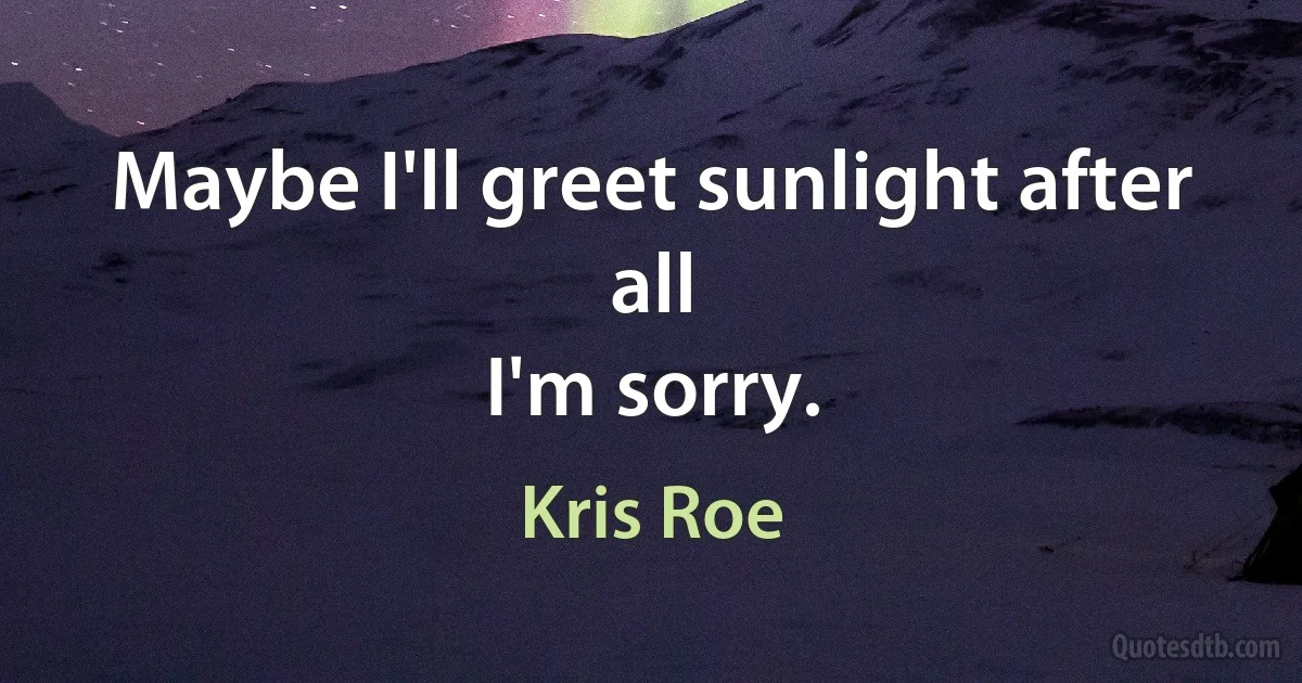 Maybe I'll greet sunlight after all
I'm sorry. (Kris Roe)